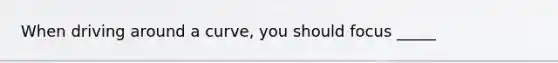 When driving around a curve, you should focus _____