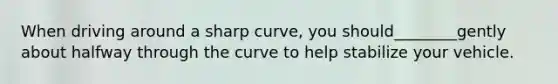 When driving around a sharp curve, you should________gently about halfway through the curve to help stabilize your vehicle.