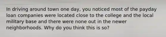 In driving around town one day, you noticed most of the payday loan companies were located close to the college and the local military base and there were none out in the newer neighborhoods. Why do you think this is so?