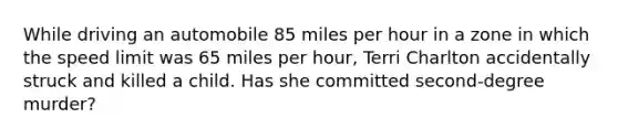 While driving an automobile 85 miles per hour in a zone in which the speed limit was 65 miles per hour, Terri Charlton accidentally struck and killed a child. Has she committed second-degree murder?