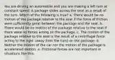 You are driving an automobile and you are making a left turn at constant speed. A package slides across the seat as a result of the turn. Which of the following is true? a. There would be no motion of the package relative to the seat if the force of friction were sufficiently great between the package and the seat. b. There would be no motion of the package relative to the seat if there were no forces acting on the package. c. The motion of the package relative to the seat is the result of a centrifugal force acting to the right (away from the turn) on the package. d. Neither the motion of the car nor the motion of the package is accelerated motion. e. Frictional forces are not important in situations like this.