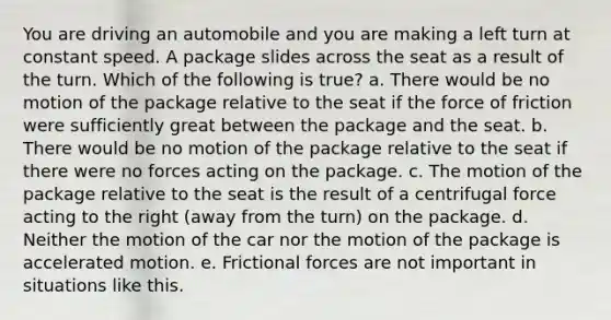 You are driving an automobile and you are making a left turn at constant speed. A package slides across the seat as a result of the turn. Which of the following is true? a. There would be no motion of the package relative to the seat if the force of friction were sufficiently great between the package and the seat. b. There would be no motion of the package relative to the seat if there were no forces acting on the package. c. The motion of the package relative to the seat is the result of a centrifugal force acting to the right (away from the turn) on the package. d. Neither the motion of the car nor the motion of the package is accelerated motion. e. Frictional forces are not important in situations like this.