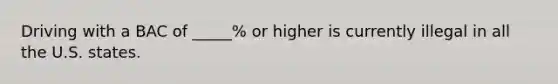 Driving with a BAC of _____% or higher is currently illegal in all the U.S. states.