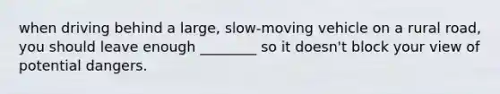 when driving behind a large, slow-moving vehicle on a rural road, you should leave enough ________ so it doesn't block your view of potential dangers.
