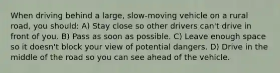 When driving behind a large, slow-moving vehicle on a rural road, you should: A) Stay close so other drivers can't drive in front of you. B) Pass as soon as possible. C) Leave enough space so it doesn't block your view of potential dangers. D) Drive in the middle of the road so you can see ahead of the vehicle.