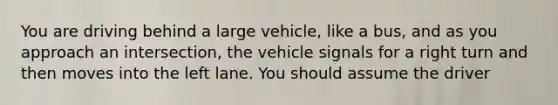 You are driving behind a large vehicle, like a bus, and as you approach an intersection, the vehicle signals for a right turn and then moves into the left lane. You should assume the driver