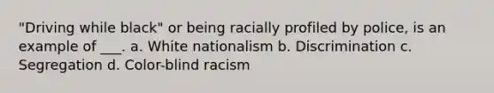 "Driving while black" or being racially profiled by police, is an example of ___. a. White nationalism b. Discrimination c. Segregation d. Color-blind racism