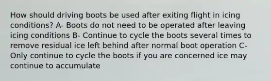 How should driving boots be used after exiting flight in icing conditions? A- Boots do not need to be operated after leaving icing conditions B- Continue to cycle the boots several times to remove residual ice left behind after normal boot operation C- Only continue to cycle the boots if you are concerned ice may continue to accumulate