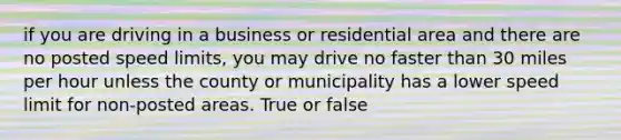 if you are driving in a business or residential area and there are no posted speed limits, you may drive no faster than 30 miles per hour unless the county or municipality has a lower speed limit for non-posted areas. True or false