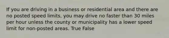 If you are driving in a business or residential area and there are no posted speed limits, you may drive no faster than 30 miles per hour unless the county or municipality has a lower speed limit for non-posted areas. True False