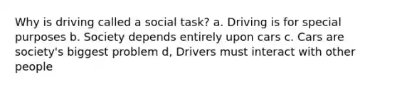 Why is driving called a social task? a. Driving is for special purposes b. Society depends entirely upon cars c. Cars are society's biggest problem d, Drivers must interact with other people