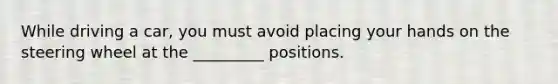 While driving a car, you must avoid placing your hands on the steering wheel at the _________ positions.