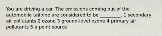 You are driving a car. The emissions coming out of the automobile tailpipe are considered to be _________. 1 secondary air pollutants 2 ozone 3 ground-level ozone 4 primary air pollutants 5 a point source