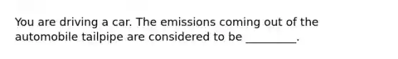 You are driving a car. The emissions coming out of the automobile tailpipe are considered to be _________.