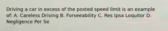 Driving a car in excess of the posted speed limit is an example of: A. Careless Driving B. Forseeability C. Res Ipsa Loquitor D. Negligence Per Se