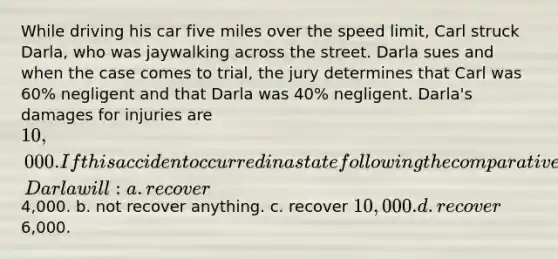 While driving his car five miles over the speed limit, Carl struck Darla, who was jaywalking across the street. Darla sues and when the case comes to trial, the jury determines that Carl was 60% negligent and that Darla was 40% negligent. Darla's damages for injuries are 10,000. If this accident occurred in a state following the comparative negligence theory of recovery, Darla will: a. recover4,000. b. not recover anything. c. recover 10,000. d. recover6,000.