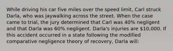 While driving his car five miles over the speed limit, Carl struck Darla, who was jaywalking across the street. When the case came to trial, the jury determined that Carl was 40% negligent and that Darla was 60% negligent. Darla's injuries are 10,000. If this accident occurred in a state following the modified comparative negligence theory of recovery, Darla will: