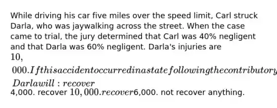 While driving his car five miles over the speed limit, Carl struck Darla, who was jaywalking across the street. When the case came to trial, the jury determined that Carl was 40% negligent and that Darla was 60% negligent. Darla's injuries are 10,000. If this accident occurred in a state following the contributory negligence theory, Darla will: recover4,000. recover 10,000. recover6,000. not recover anything.