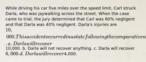 While driving his car five miles over the speed limit, Carl struck Darla, who was jaywalking across the street. When the case came to trial, the jury determined that Carl was 60% negligent and that Darla was 40% negligent. Darla's injuries are 10,000. This accident occurred in a state following the comparative negligence theory of recovery. a. Darla will recover10,000. b. Darla will not recover anything. c. Darla will recover 6,000. d. Darla will recover4,000.