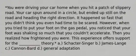 *You were driving your car home when you hit a patch of slippery road. Your car spun around in a circle, but ended up still on the road and heading the right direction. It happened so fast that you didn't think you even had time to be scared. However, when you tried to put your foot on the gas pedal, you noticed that your foot was shaking so much that you couldn't accelerate. Then you realized how frightened you were. This experience offers support for the ___________ theory.* a.) Schacter-Singer b.) James-Lange c.) Cannon-Bard d.) general adaptation