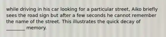 while driving in his car looking for a particular street, Aiko briefly sees the road sign but after a few seconds he cannot remember the name of the street. This illustrates the quick decay of ________ memory.
