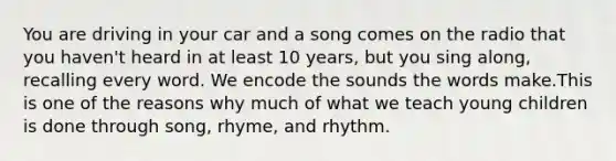 You are driving in your car and a song comes on the radio that you haven't heard in at least 10 years, but you sing along, recalling every word. We encode the sounds the words make.This is one of the reasons why much of what we teach young children is done through song, rhyme, and rhythm.