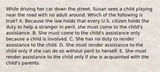 While driving her car down the street, Susan sees a child playing near the road with no adult around. Which of the following is true? A. Because the law holds that every U.S. citizen holds the duty to help a stranger in peril, she must come to the child's assistance. B. She must come to the child's assistance only because a child is involved. C. She has no duty to render assistance to the child. D. She must render assistance to the child only if she can do so without peril to herself. E. She must render assistance to the child only if she is acquainted with the child's parents.