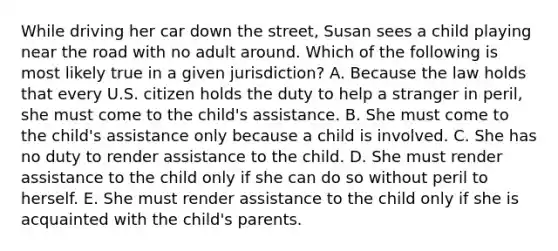 While driving her car down the street, Susan sees a child playing near the road with no adult around. Which of the following is most likely true in a given jurisdiction? A. Because the law holds that every U.S. citizen holds the duty to help a stranger in peril, she must come to the child's assistance. B. She must come to the child's assistance only because a child is involved. C. She has no duty to render assistance to the child. D. She must render assistance to the child only if she can do so without peril to herself. E. She must render assistance to the child only if she is acquainted with the child's parents.