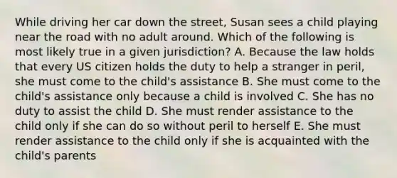 While driving her car down the street, Susan sees a child playing near the road with no adult around. Which of the following is most likely true in a given jurisdiction? A. Because the law holds that every US citizen holds the duty to help a stranger in peril, she must come to the child's assistance B. She must come to the child's assistance only because a child is involved C. She has no duty to assist the child D. She must render assistance to the child only if she can do so without peril to herself E. She must render assistance to the child only if she is acquainted with the child's parents