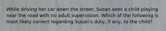 While driving her car down the street, Susan sees a child playing near the road with no adult supervision. Which of the following is most likely correct regarding Susan's duty, if any, to the child?