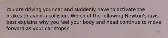 You are driving your car and suddenly have to activate the brakes to avoid a collision. Which of the following Newton's laws best explains why you feel your body and head continue to move forward as your car stops?