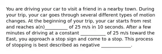 You are driving your car to visit a friend in a nearby town. During your trip, your car goes through several different types of motion changes. At the beginning of your trip, your car starts from rest and reaches a(n)__________ of 25 m/s in 10 seconds. After a few minutes of driving at a constant ___________ of 25 m/s toward the East, you approach a stop sign and come to a stop. This process of stopping is best described as negative _____________.