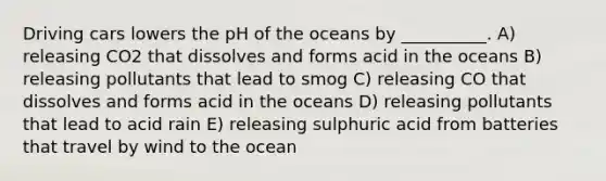 Driving cars lowers the pH of the oceans by __________. A) releasing CO2 that dissolves and forms acid in the oceans B) releasing pollutants that lead to smog C) releasing CO that dissolves and forms acid in the oceans D) releasing pollutants that lead to acid rain E) releasing sulphuric acid from batteries that travel by wind to the ocean