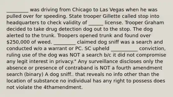 _________ was driving from Chicago to Las Vegas when he was pulled over for speeding. State trooper Gillette called stop into headquarters to check validity of ______ license. Trooper Graham decided to take drug detection dog out to the stop. The dog alerted to the trunk. Troopers opened trunk and found over 250,000 of weed. _________ claimed dog sniff was a search and conducted w/o a warrant or PC. SC upheld ___________ conviction, ruling use of the dog was NOT a search b/c it did not compromise any legit interest in privacy." Any surveillance discloses only the absence or presence of contraband is NOT a fourth amendment search (binary) A dog sniff.. that reveals no info other than the location of substance no individual has any right to possess does not violate the 4thamendment.