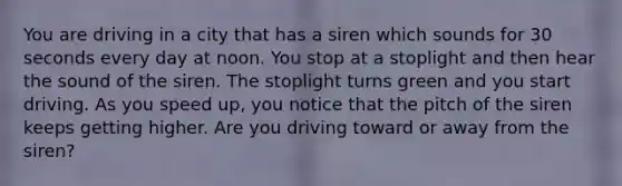 You are driving in a city that has a siren which sounds for 30 seconds every day at noon. You stop at a stoplight and then hear the sound of the siren. The stoplight turns green and you start driving. As you speed up, you notice that the pitch of the siren keeps getting higher. Are you driving toward or away from the siren?