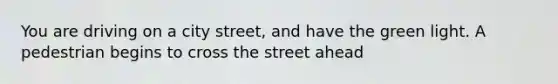 You are driving on a city street, and have the green light. A pedestrian begins to cross the street ahead