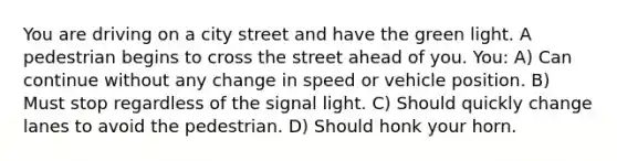 You are driving on a city street and have the green light. A pedestrian begins to cross the street ahead of you. You: A) Can continue without any change in speed or vehicle position. B) Must stop regardless of the signal light. C) Should quickly change lanes to avoid the pedestrian. D) Should honk your horn.