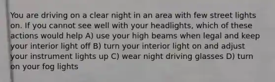 You are driving on a clear night in an area with few street lights on. If you cannot see well with your headlights, which of these actions would help A) use your high beams when legal and keep your interior light off B) turn your interior light on and adjust your instrument lights up C) wear night driving glasses D) turn on your fog lights