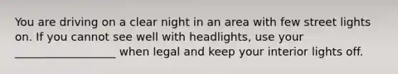 You are driving on a clear night in an area with few street lights on. If you cannot see well with headlights, use your __________________ when legal and keep your interior lights off.