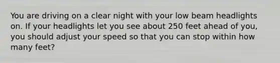 You are driving on a clear night with your low beam headlights on. If your headlights let you see about 250 feet ahead of you, you should adjust your speed so that you can stop within how many feet?