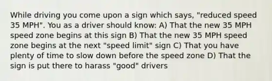 While driving you come upon a sign which says, "reduced speed 35 MPH". You as a driver should know: A) That the new 35 MPH speed zone begins at this sign B) That the new 35 MPH speed zone begins at the next "speed limit" sign C) That you have plenty of time to slow down before the speed zone D) That the sign is put there to harass "good" drivers