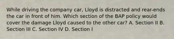 While driving the company car, Lloyd is distracted and rear-ends the car in front of him. Which section of the BAP policy would cover the damage Lloyd caused to the other car? A. Section II B. Section III C. Section IV D. Section I