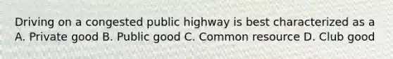 Driving on a congested public highway is best characterized as a A. Private good B. Public good C. Common resource D. Club good