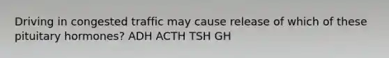 Driving in congested traffic may cause release of which of these pituitary hormones? ADH ACTH TSH GH