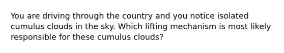 You are driving through the country and you notice isolated cumulus clouds in the sky. Which lifting mechanism is most likely responsible for these cumulus clouds?