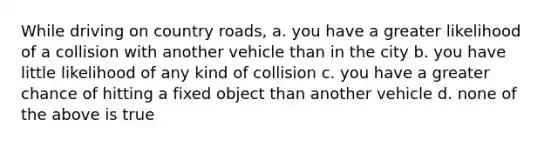 While driving on country roads, a. you have a greater likelihood of a collision with another vehicle than in the city b. you have little likelihood of any kind of collision c. you have a greater chance of hitting a fixed object than another vehicle d. none of the above is true