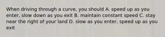 When driving through a curve, you should A. speed up as you enter, slow down as you exit B. maintain constant speed C. stay near the right of your land D. slow as you enter, speed up as you exit