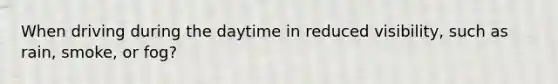 When driving during the daytime in reduced visibility, such as rain, smoke, or fog?