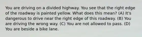 You are driving on a divided highway. You see that the right edge of the roadway is painted yellow. What does this mean? (A) It's dangerous to drive near the right edge of this roadway. (B) You are driving the wrong way. (C) You are not allowed to pass. (D) You are beside a bike lane.