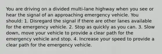 You are driving on a divided multi-lane highway when you see or hear the signal of an approaching emergency vehicle. You should: 1. Disregard the signal if there are other lanes available for the emergency vehicle. 2. Stop as quickly as you can. 3. Slow down, move your vehicle to provide a clear path for the emergency vehicle and stop. 4. Increase your speed to provide a clear path for the emergency vehicle.